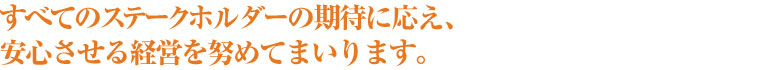 すべてのステークホルダーの期待に答え、安心させる経営を努めてまいります。